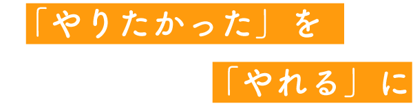 「やりたかった」を「やれる」に